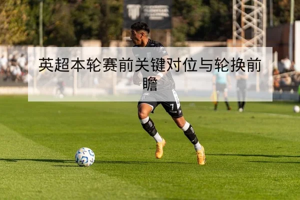 欧冠淘汰赛赛前对位与替补轮换建议